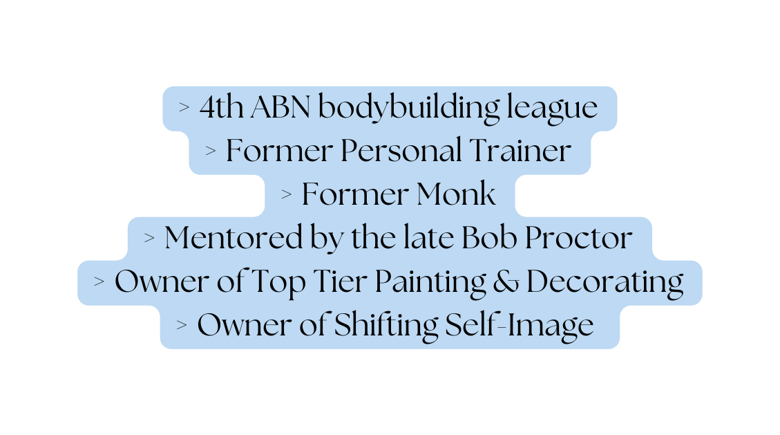 4th ABN bodybuilding league Former Personal Trainer Former Monk Mentored by the late Bob Proctor Owner of Top Tier Painting Decorating Owner of Shifting Self Image